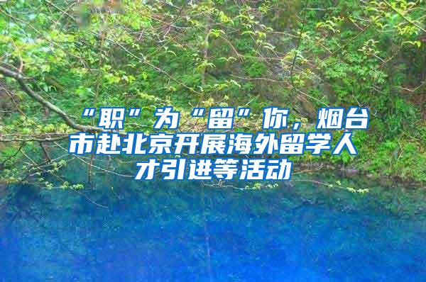 “职”为“留”你，烟台市赴北京开展海外留学人才引进等活动