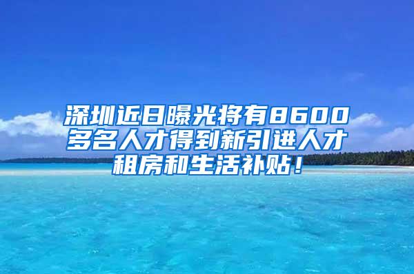 深圳近日曝光将有8600多名人才得到新引进人才租房和生活补贴！