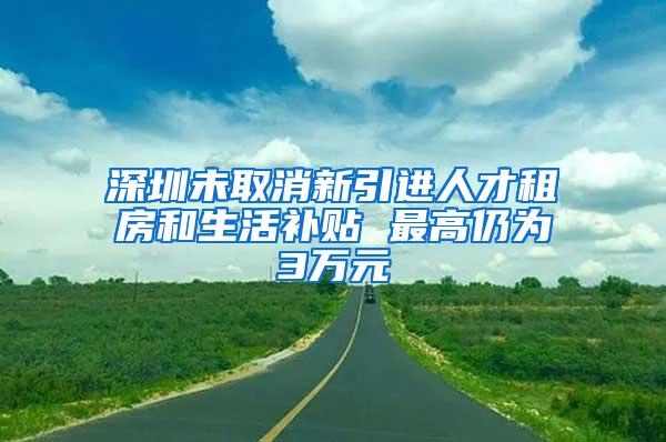 深圳未取消新引进人才租房和生活补贴 最高仍为3万元