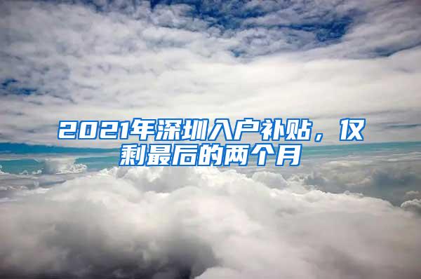 2021年深圳入户补贴，仅剩最后的两个月