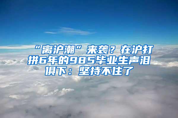 “离沪潮”来袭？在沪打拼6年的985毕业生声泪俱下：坚持不住了