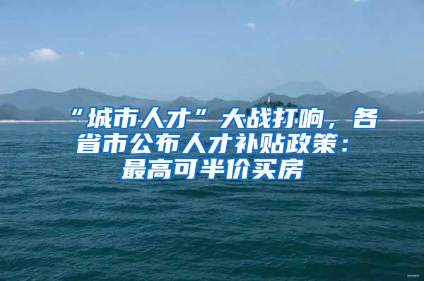 “城市人才”大战打响，各省市公布人才补贴政策：最高可半价买房