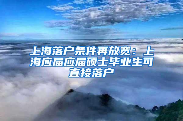 上海落户条件再放宽：上海应届应届硕士毕业生可直接落户