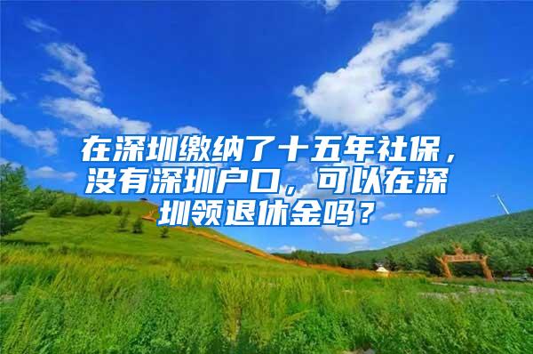 在深圳缴纳了十五年社保，没有深圳户口，可以在深圳领退休金吗？