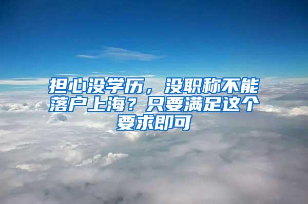 担心没学历，没职称不能落户上海？只要满足这个要求即可