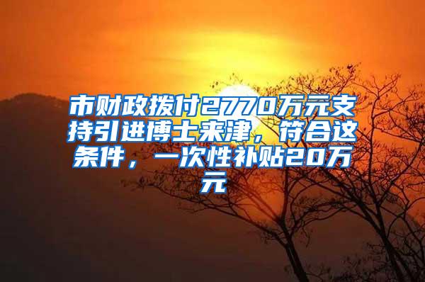 市财政拨付2770万元支持引进博士来津，符合这条件，一次性补贴20万元