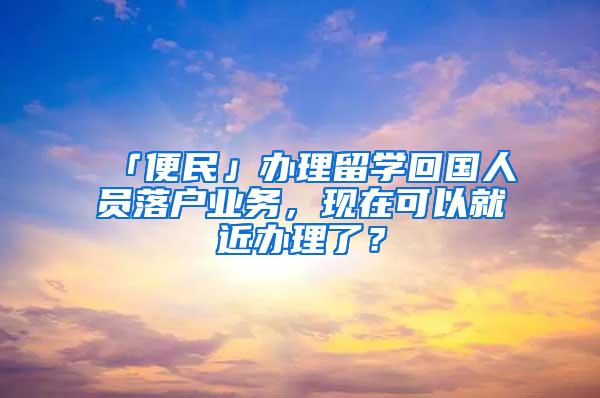 「便民」办理留学回国人员落户业务，现在可以就近办理了？