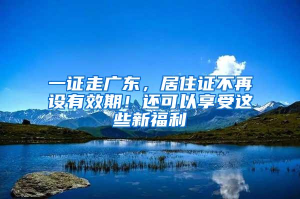 一证走广东，居住证不再设有效期！还可以享受这些新福利