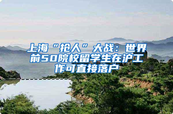 上海“抢人”大战：世界前50院校留学生在沪工作可直接落户