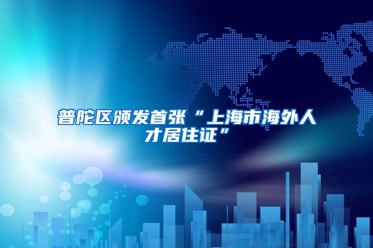 普陀区颁发首张“上海市海外人才居住证”