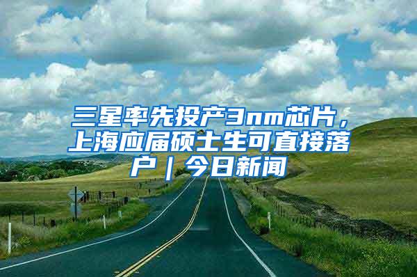 三星率先投产3nm芯片，上海应届硕士生可直接落户｜今日新闻