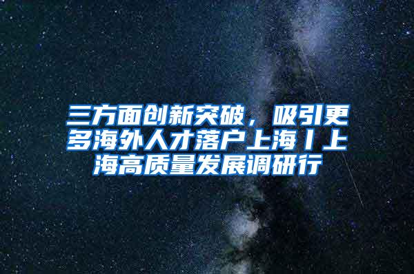 三方面创新突破，吸引更多海外人才落户上海丨上海高质量发展调研行