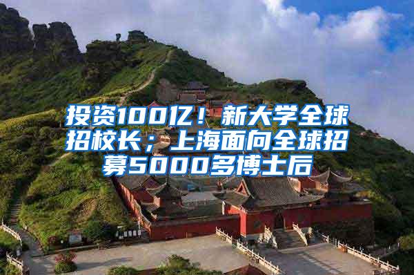 投资100亿！新大学全球招校长；上海面向全球招募5000多博士后