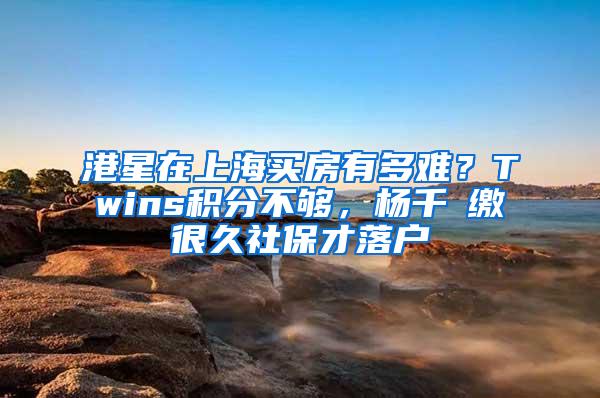 港星在上海买房有多难？Twins积分不够，杨千嬅缴很久社保才落户