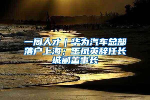 一周人才｜华为汽车总部落户上海；王凤英辞任长城副董事长