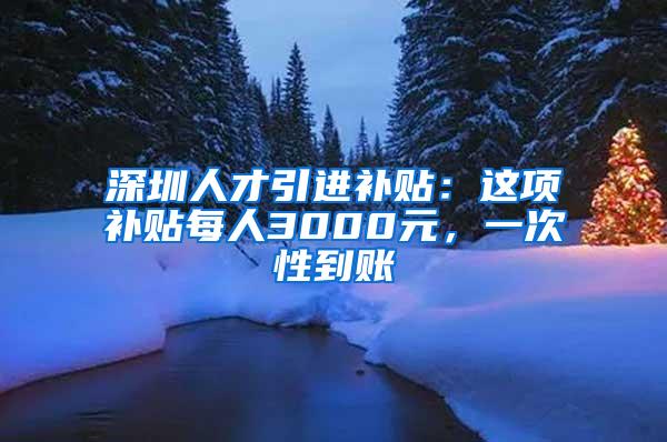 深圳人才引进补贴：这项补贴每人3000元，一次性到账