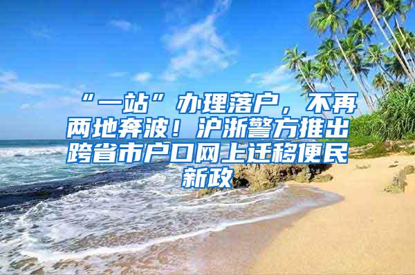 “一站”办理落户，不再两地奔波！沪浙警方推出跨省市户口网上迁移便民新政