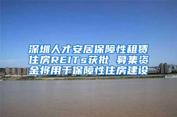 深圳人才安居保障性租赁住房REITs获批 募集资金将用于保障性住房建设