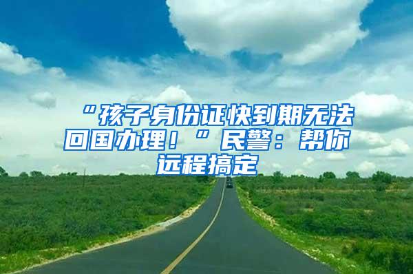 “孩子身份证快到期无法回国办理！”民警：帮你远程搞定