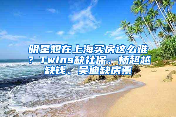 明星想在上海买房这么难？Twins缺社保、杨超越缺钱、吴迪缺房票