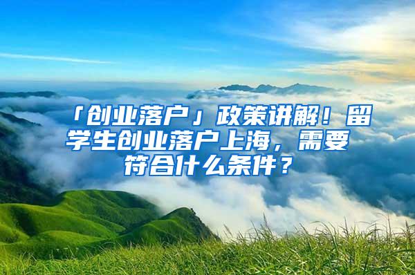 「创业落户」政策讲解！留学生创业落户上海，需要符合什么条件？