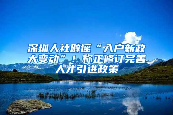 深圳人社辟谣“入户新政大变动”！称正修订完善人才引进政策