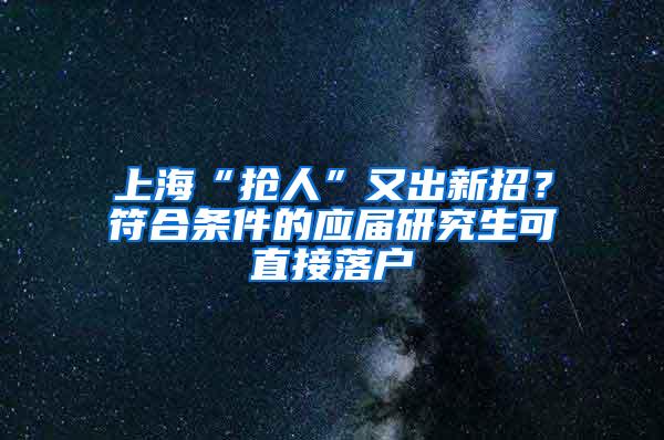 上海“抢人”又出新招？符合条件的应届研究生可直接落户