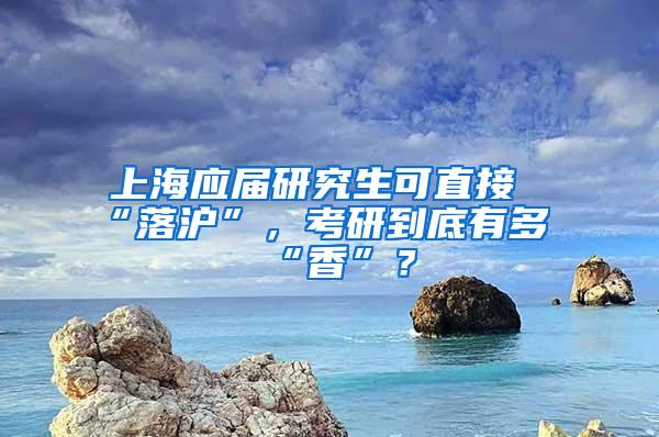 上海应届研究生可直接“落沪”，考研到底有多“香”？