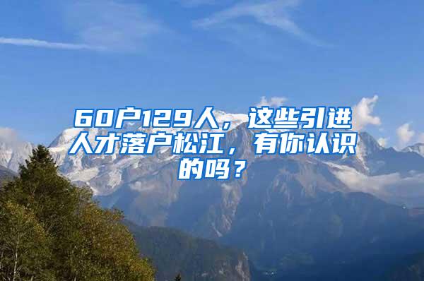 60户129人，这些引进人才落户松江，有你认识的吗？