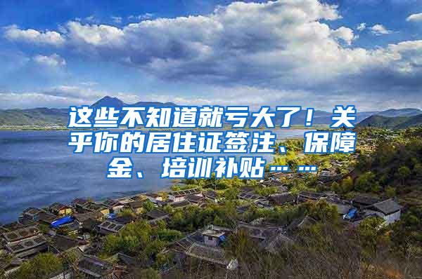 这些不知道就亏大了！关乎你的居住证签注、保障金、培训补贴……