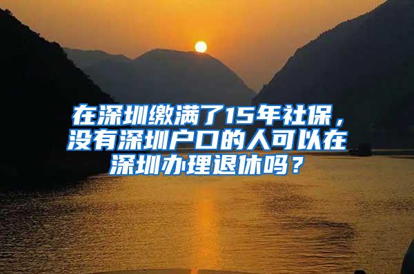 在深圳缴满了15年社保，没有深圳户口的人可以在深圳办理退休吗？