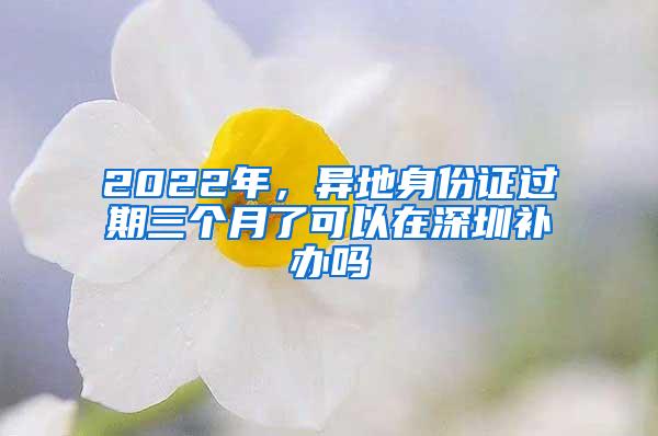 2022年，异地身份证过期三个月了可以在深圳补办吗