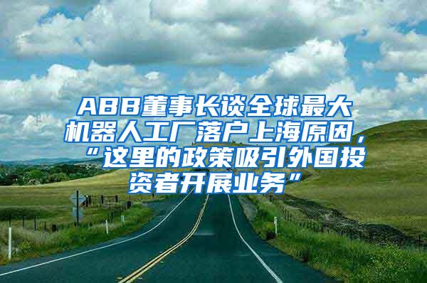 ABB董事长谈全球最大机器人工厂落户上海原因，“这里的政策吸引外国投资者开展业务”