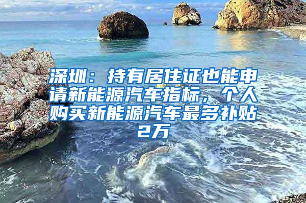 深圳：持有居住证也能申请新能源汽车指标，个人购买新能源汽车最多补贴2万