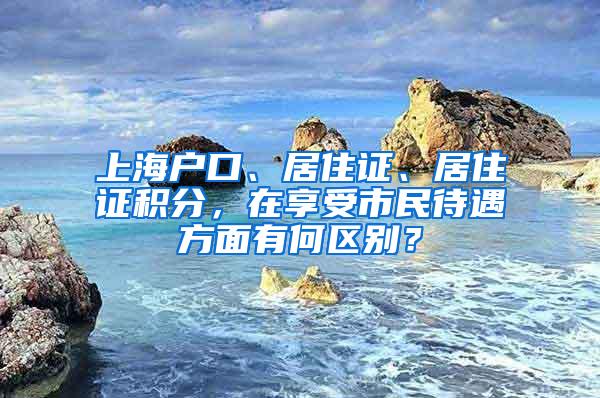 上海户口、居住证、居住证积分，在享受市民待遇方面有何区别？