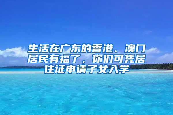 生活在广东的香港、澳门居民有福了，你们可凭居住证申请子女入学