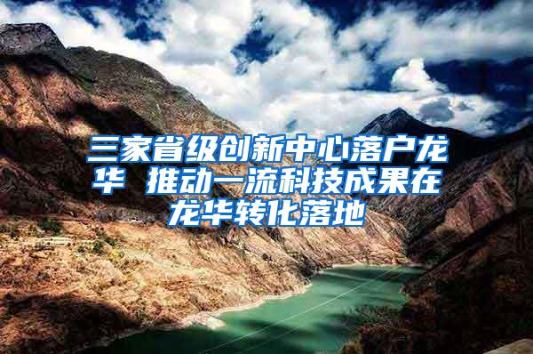 三家省级创新中心落户龙华 推动一流科技成果在龙华转化落地