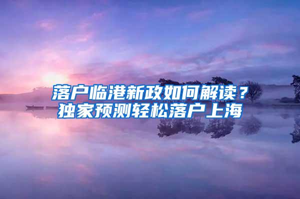 落户临港新政如何解读？独家预测轻松落户上海