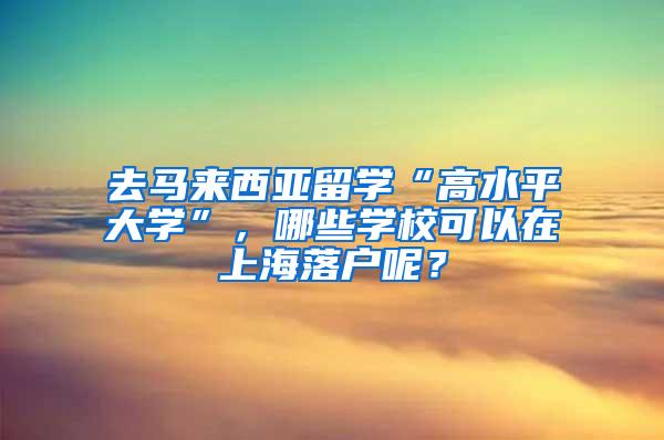 去马来西亚留学“高水平大学”，哪些学校可以在上海落户呢？