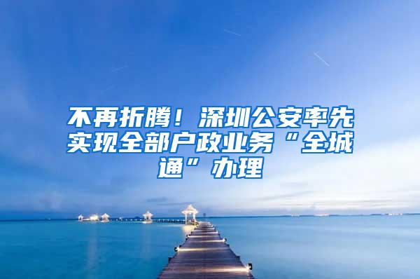 不再折腾！深圳公安率先实现全部户政业务“全城通”办理