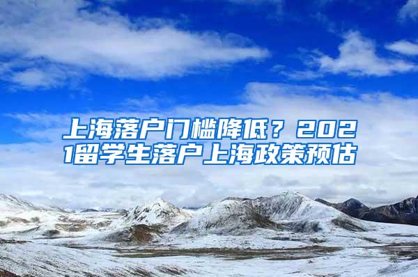 上海落户门槛降低？2021留学生落户上海政策预估