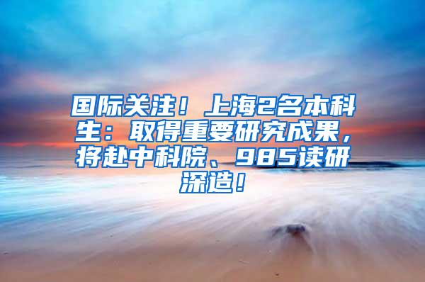 国际关注！上海2名本科生：取得重要研究成果，将赴中科院、985读研深造！