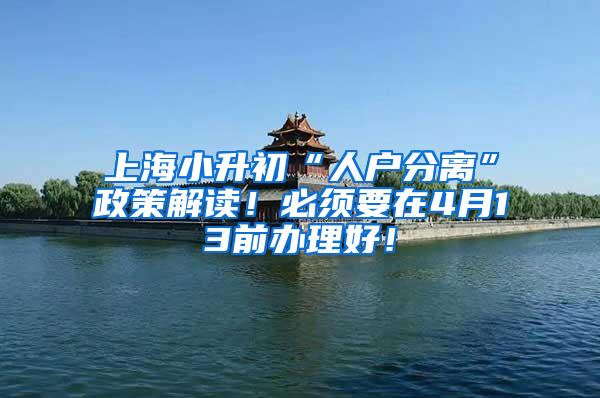上海小升初“人户分离”政策解读！必须要在4月13前办理好！