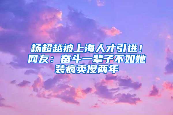 杨超越被上海人才引进！网友：奋斗一辈子不如她装疯卖傻两年