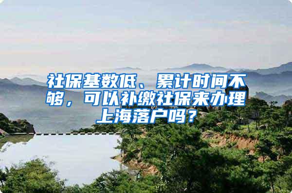 社保基数低、累计时间不够，可以补缴社保来办理上海落户吗？