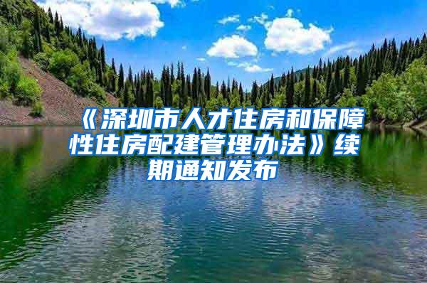 《深圳市人才住房和保障性住房配建管理办法》续期通知发布