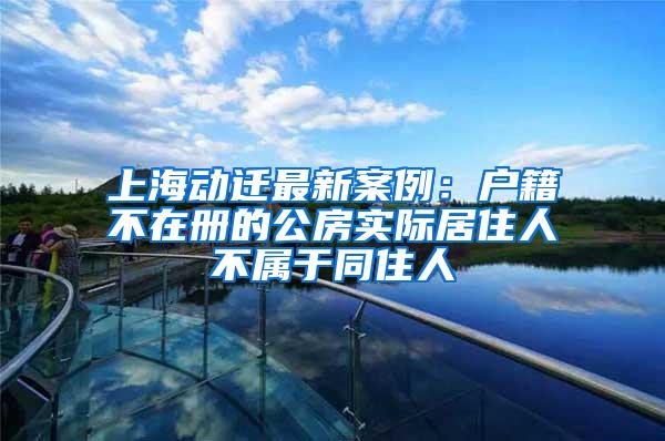 上海动迁最新案例：户籍不在册的公房实际居住人不属于同住人