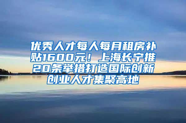 优秀人才每人每月租房补贴1600元！上海长宁推20条举措打造国际创新创业人才集聚高地