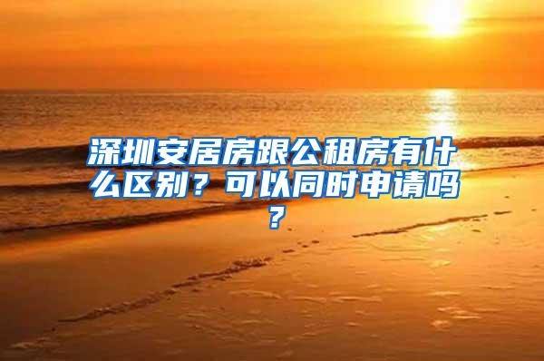 深圳安居房跟公租房有什么区别？可以同时申请吗？