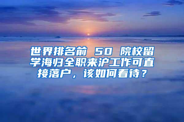 世界排名前 50 院校留学海归全职来沪工作可直接落户，该如何看待？